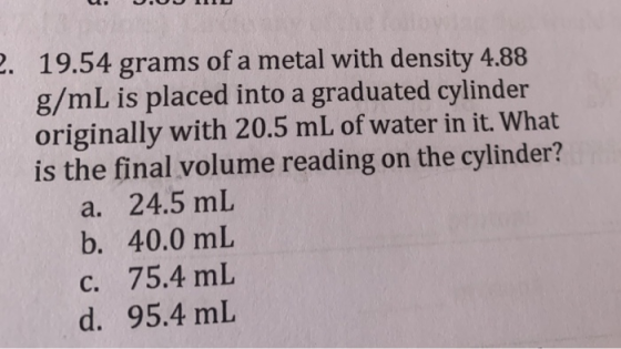 2. 19.54 grams of a metal with density 4.88 g/mL is placed into a graduated cylinder originally with 20.5 mL of water in it.