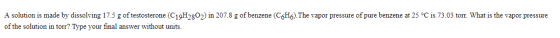 A solution is made by dissolving 17.5 g of testosterone (C19H2802) in 207.8 g of benzene (C6H6). The vapor pressure of pure b