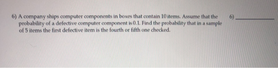 6) A company ships computer components in boxes that contain 10 items. Assume that the6) probability of a defective computer component is0.1. Find the probability that in a sample of 5 items the first defective item is the fourth or fifth one checked.