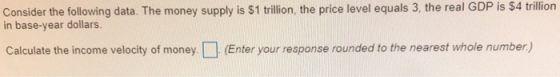 Consider the following data. The money supply is S1 trillion, the price level equals 3, the real GDP is $4t trillion in base-year dollars. Calculate the income velocity of money.(Enter your response rounded to the nearest whole number)