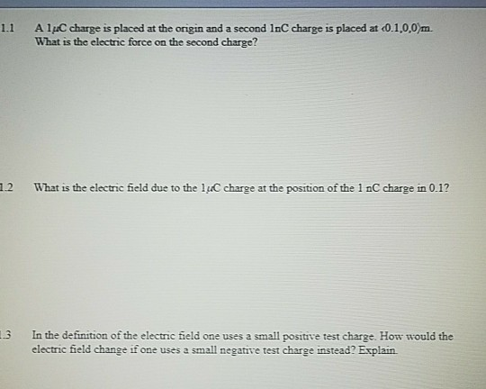 1.1 AlpC charge is placed at the origin and a second InC charge is placed at 0.1,0,0m. What is the electric force on the second charge? 12 What is the electric field due to the luC charge at the position of the 1 nC charge in 0.1? 3 In the definition of the electric field one uses a small positive test charge. How would the electric field change if one uses a small negative test charge instead? Explain.