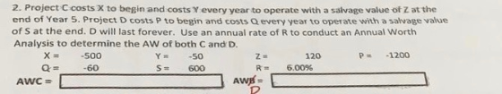 2. Project C costs X to begin and costs Y every year to operate with a salvage value of Z at the end of Year 5. Project D cos