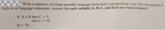 Write a sequence of normal assembly language instructions corresponding to the following high-level language statements. Assume that each variable (A, B,C, and D) is one word in memory. If A B then C 5; else C 10; D: 50