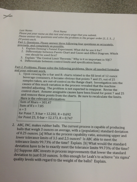 First Name Last Name Please put your name on this test and every page that you submit. Please answer the questions and solve the problem in the proper order [1, 2, 3...] 20 points each. tely precisely, and completely as possible 1. Explain Demings Funnel Experiment. What did he use it for? 2. Differentiate between Pareto Chart and Cause-and-Effect Diagram. Which one should be used first? 3. Explain The Central Limit Theorem. Why is it so important in SQC? 4. Differentiate between control limits and specification limits. following problems. Show all needed formulas and your relevant work. 1. Upon viewing the x-bar and R- charts related to the fill level of 12 ounce beverage containers, it became obvious that points 7 and 25, out of 25 samples taken, are out-of-control on the Range chart. Investigation into the causes of this much variation in the process revealed that the machine needed adjusting. The problem is not expected to reappear. Revise the control chart. Assume assignable causes have been found for point 7 and 25 and remove these points from the charts. Be sure to recalculate the limits. Here is the relevant information: Sum of Xbars 301.47 Sum of Rs-7.85 n 5 for Point 7, X-bar 12.202, R 0.692 for Point 25, X-bar 12.173, R 0.747 ABC, INC. makes rubber balls. The current process is capable of producing balls that weigh 3 ounces on average, with a (population) standard deviation of 0.25 ounces. [a] What is the process capability ratio, assuming upper and lower tolerance limits of 3.5 and 2.5 ounces? Is ABC able to meet the tolerance limits 99.73% of the time? Explain. [b] What would the standard deviation have to be to exactly meet the tolerance limits 99.73% of the time? [c] Suppose ABC invests in process improvements that lower the standard 2. deviation to just 0.10 ounces. Is this enough for Leahs to achieve six sigma quality levels with regard to the weight of the balls? Explain.