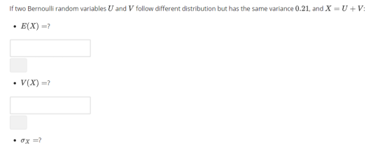 If two Bernoulli random variables U and V follow different distribution but has the same variance 0.21, and X = U + V: . E(X) =? ·V(X)=?