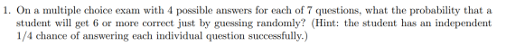 1. On a multiple choice exam with 4 possible answers for each of 7 questions, what the probability that a student will get 6