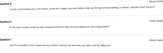 Needs Gradin Question 5 story in the Intemet, provide the company name and mention what was the type of benchmarking i.e intemal, external or best practice? the type of Question6 Needs Gradin For the same company provide the main componentsfunctions where the becnmarking took place/implemented? Question 7 Needs Gradin what are the benefits for that company because of bench marking? and when they were able to feel the difference?