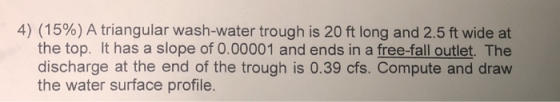 4) (15%) A triangular wash-water trough is 20 ft long and 2.5 ft wide at the top. It has a slope of 0.00001 and ends in a free-fall outlet. The discharge at the end of the trough is 0.39 cfs. Compute and draw the water surface profile