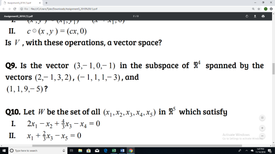 Assignment3 2018 (11pd+ ← → C ⓘFile fileç///CYUsers/Tyler/Downloads/Assignment3-2018%20(1).pdf 18 (1).pdf 213 11. co(x,y ) (cx, 0) Is V ,with these operations, a vector space? Q9. Is the vector (3,-1,0,-1) in the subspace of R4 spanned by the vectors (2,-1,3,2), 1,1,1,-3), and Q10. Let W be the set of all (xix2,rzx,x) in & which satisfy 11. x1+3x3-X5 = 0 1 233 4 Activate Windows Go to Settings to activate Win O Type here to search 1:47 PM 11/14/2018
