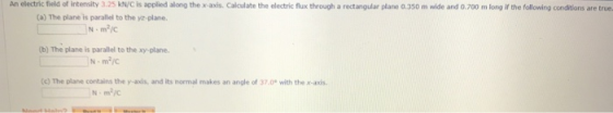 An electric field of intensity 3.25 kN/C is applied along the x-axis. Calculate the electric flux through a rectangular plane 0.350 m wide and 0.700 m long if the following conditions are true (a) The plane is parallel to the ya-plane (b) The plane is parallel to the xy-plane, (c) The plane contains the y-axis, and its normal makes an angle of 37.0° with the x-axds