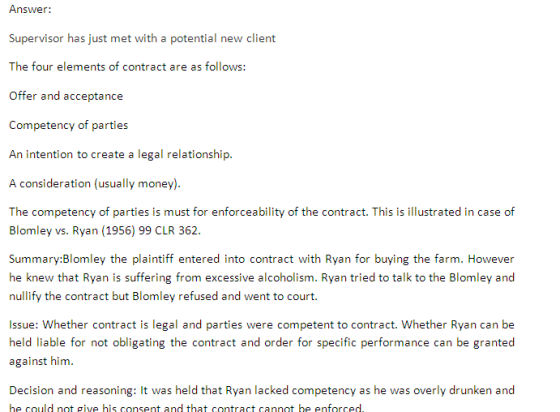 Arrwtr: Supervisor has just met with a potential new client The four elements of contract are as follows: Offer and acceptance Competency of parties An intention to create a legal relationship. A consideration (usually money). The competency of parties is must for enforceability of the contract. This is illustrated in case of Blomley vs. Ryan (1956) 99 CLR 362. Summary:Blomley the plaintiff entered into contract with Ryan for buying the farm. However he knew that Ryan is suffering from excessive alcoholism. Ryan tried to talk to the Blomley and nullify the contract but Blomley refused and went to court Issue: Whether contract is legal and parties were competent to contract. Whether Ryan can be held liable for not obligating the contract and order for specific performance can be granted against him. Decision and reasoning: It was held that Ryan lacked competency as he was overly drunken and he could not give his consent and that contract cannot be enforced