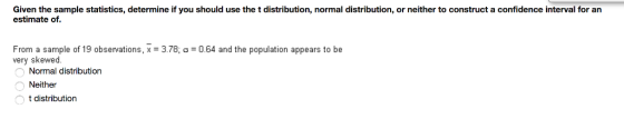 Given the sample statistics, determine if you should use the t distribution, normal distribution, or neither to construct a confidence interval for an estimate of From a sample of 19 observations, x 3.78; o 0.64 and the population appears to be very skewed. Normal distribution Neither t distribution