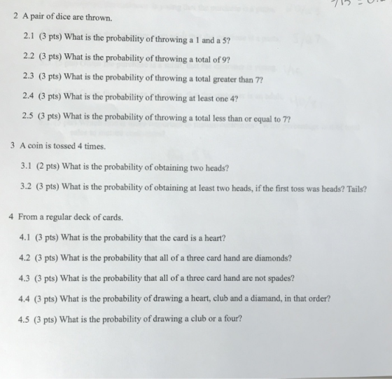 2 A pair of dice are thrown. 2.1 (3 pts) What is the probability of throwing a 1 and a 5? 2.2 (3 pts) What is the probability of throwing a total of 9? 2.3 (3 pts) What is the probability of throwing a total greater than 77 2.4 (3 pts) What is the probability of throwing at least one 4? 2.5 (3 pts) What is the probability of throwing a total less than or equal to 7? 3 A coin is tossed 4 times. 3.1 (2 pts) What is the probability of obtaining two heads? 3.2 (3 pts) What is the probability of obtaining at least two heads, if the first toss was heads? Tails? 4 From a regular deck of cards. 4.1 (3 pts) What is the probability that the card is a heart? 4.2 (3 pts) What is the probability that all of a three card hand are diamonds? 4.3 (3 pts) What is the probability that all of a three card hand are not spades? 4.4 (3 pts) What is the probability of drawing a heart, club and a diamand, in that order? 4.5 (3 pts) What is the probability of drawing a club or a four?
