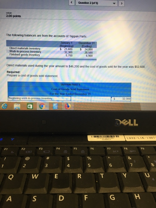 Question 2 (of 5) 2.00 polnts The following balances are from the accounts of Tappan Parts Direct materials inventory Work-in-process inventory Finished goods inventory 21,600 32,300 24,800 28,500 6,900 5,700 Direct materials used during the year amount to $46,200 and the cost of goods sold for the year was $52,600 Required: Prepare a cost of goods sold statement APPAN PARTS Cost of Goods Sold Statement For the Year Ended December 31 Beginning work-in-process inventory S 32,300 DELL L032-LLK-1307 F1 FS F8 4 5 Q W E S D F G H