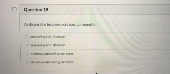 Question 18 As disposable income decreases, consumption and saving both increase. and saving both decrease. increases and sav