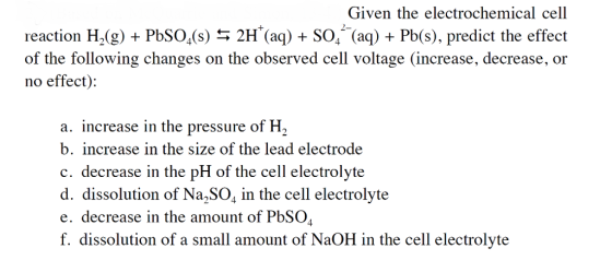 Given the electrochemical cell reaction H,(g) + PbSO,(s) 2H (a) +SO, (aq) Pb(s), predict the effect of the following changes on the observed cell voltage (increase, decrease, or no effect): a. increase in the pressure of H2 b. increase in the size of the lead electrode c. decrease in the pH of the cell electrolyte d. dissolution of Na SO, in the cell electrolyte e. decrease in the amount of PbSO f. dissolution of a small amount of NaOH in the cell electrolyte
