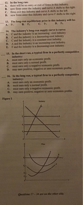 12. In the long run: A. there will be no entry or exit of firms in this industry B. new firms enter the industry and curve A shifts to the right. C. firms exit this industry and curve A shifts to the left. D. new firms enter this industry and curve F shifts to the right. 13. The long-run equilibrium price in this industry will be: A. Pi 14. The industrys leng-run supply curve is curve: A. C and the industry is an increasing-cost industry B. C and the industry is a decreasing-cost industry C. C and the industry is a constant-cost industry D. A and the industry is an increasing-cost industry E. F and the industry is a decreasing-cost industry I5. In the short run, a typical firm in a perfectly competitive industry: A. must carn only an economic profit B. must earn only a normal profit C. must earn only a negative economic profit D. may earn positive, negative or zero economic profits 16. In the long run, a typical firm in a perfectly competitive industry: A. must carm only an economic profit B. must ean only a normal profit. C. must earn only a negative economic profit D. may eam positive, negative or zero economic profits Figure 1 Indairy Questions 17-24 are on the other side