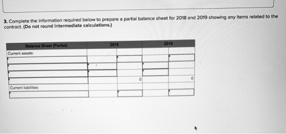 3. Complete the information required below to prepare a partial balance sheet for 2018 and contract. (Do not round Intermediate calculations.) 2019 showing any items related to the Balance Sheet (Partial) 2019 Current assets: Current liabilities: