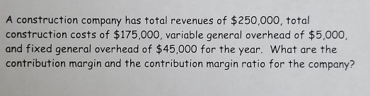 A construction company has total revenues of $250,000, total construction costs of $175,000, variable general overhead of $5,