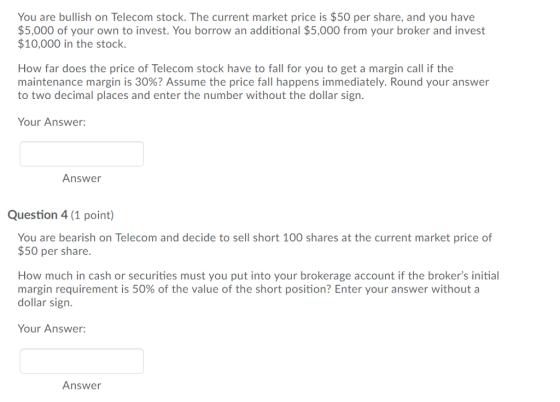 You are bullish on Telecom stock. The current market price is $50 per share, and you have $5,000 of your own to invest. You borrow an additional $5,000 from your broker and invest $10,000 in the stock. How far does the price of Telecom stock have to fall for you to get a margin call if the maintenance margin is 30%? Assume the price fall happens immediately. Round your answer to two decimal places and enter the number without the dollar sign. Your Answer: Answer Question 4 (1 point) You are bearish on Telecom and decide to sell short 100 shares at the current market price of $50 per share How much in cash or securities must you put into your brokerage account if the brokers initial margin requirement is 50% of the value of the short position? Enter your answer without a dollar sign Your Answer: Answer