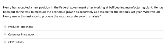 Henry has accepted a new position in the Federal government after working at ball bearing manufacturing plant. He has been put to the task to measure the economic growth as accurately as possible for the nations last year. What would Henry use in this instance to produce the most accurate growth analysis? O Producer Price Index O Consumer Price Index GDP Deflator
