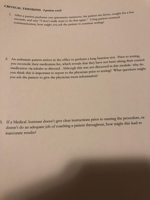 CRITICAL THINKING 3 points each After a patient performs one spirometry ma communication, how might you ask the patient to ne spirometry maneuver, the patient sits down, coughs for a few continue testing? ays I dont really want to do that again. Using patient-centered 2. An asthmati di reconcile their medication list, which reveals that they have not been taking their control cation via inhaler as directed. Althogh this was not discussed in this module- why do e patient arrives in the office to perform a lung function test. Prior to testing, you think this you ask the patient to give the physician more information? is important to report to the physician prior to testing? What questions might . If a Medical Assistant doesnt give clear instructions prior to starting the procedure, or doesnt do an adequate job of coaching a patient throughout, how might this lead to inaccurate results?