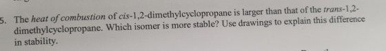 The heat of combustion of cis-1,2-dimethylcyclopropane is larger than that of the trans-1,2- dimethylcyclopropane. Which isom