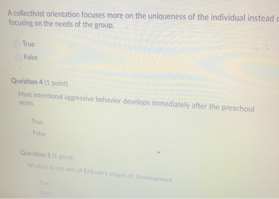 A collectivist orientation focuses more on the uniqueness of the individual instead focusing on the needs of the group. True False Question 4 (1 point) Most intentional aggressive behavior develops immediately after the preschool years True False Question 5 (1 point) Wisdom is not one of Eriksons stages of development True