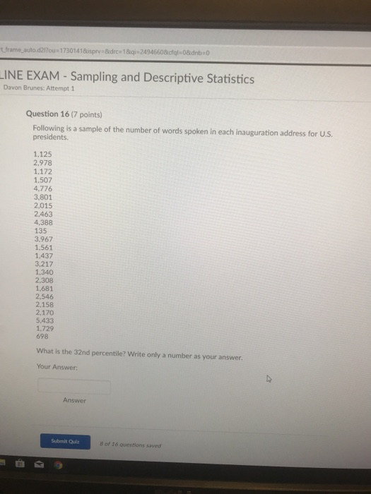 t_frame_autod2tur 1 7301 4 1 &isprva &drc 1 & qia 2494660&cfgl-0&dnb : 0 INE EXAM- Sampling and Descriptive Statistics Davon Brunes: Attempt 1 Question 16 (7 points) Following is a sample of the number of words spoken in each inauguration address for U.S. presidents 1.125 2,978 1,172 1,507 4,776 3,801 2.015 2.463 4,388 135 3,967 1.561 1.437 3,217 1,340 1.681 2,546 2,158 2,170 5,433 1.729 698 What is the 32nd percentile? Write only a number as your answer Your Answer: Answer Submit Quiz 8 of 16 questions saved