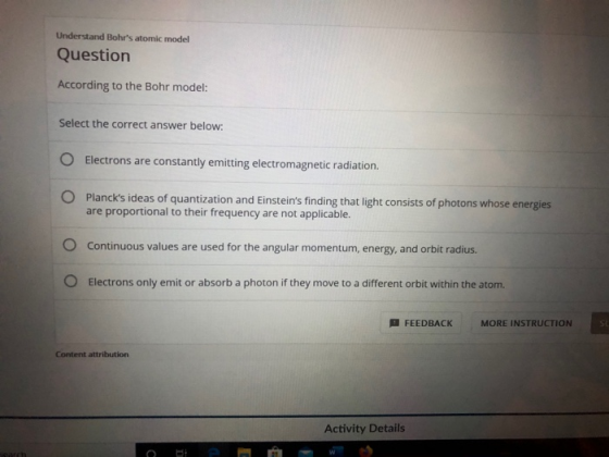 Understand Bohrs atomic model Question According to the Bohr model: Select the correct answer below: O Electrons are constan