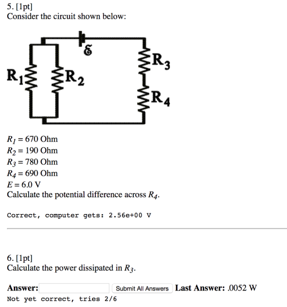 5. [1pt] Consider the circuit shown below: RI 670 Ohno R2 190 Ohm R3 780 Ohm RA J 690 Ohm E 6.0 V Calculate the potential difference across R4. Correct, computer gets 2.56e+00 V 6. [1pt] Calculate the power dissipated in R3. Answer: Submit All Answers Last Answer: 0052 W Not yet correct tries 2/6