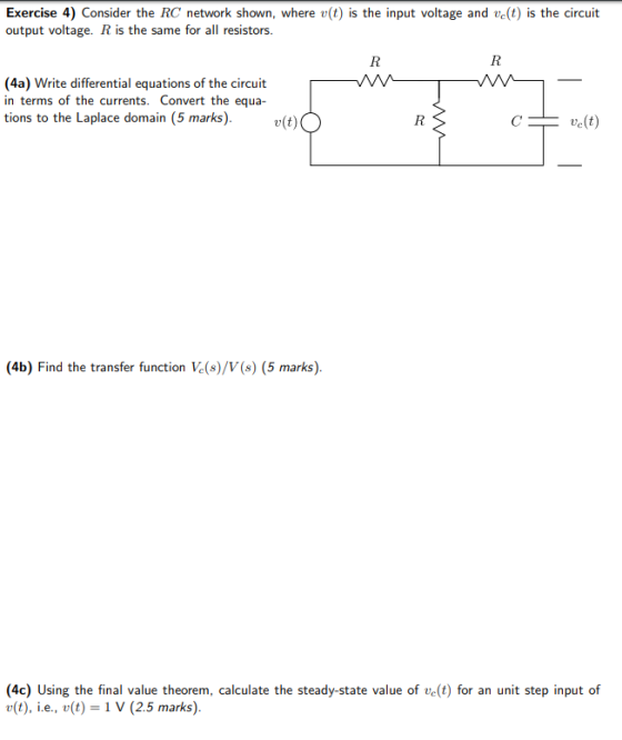 Exercise 4) Consider the RC network shown, where v(t) is the input voltage and ve(t) is the circuit output voltage. R is the same for all resistors (4a) Write differential equations of the circuit in terms of the currents. Convert the equa tions to the Laplace domain (5 marks)v(oO 4b) Find the transfer function Ve(s)/V(s) (5 marks) (4c) Using the final value theorem, calculate the steady-state value of ve(t) for an unit step input of u(t), i.e., u(t)-1 V (2.5 marks)