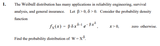 1. The Weibull distribution has many applications in reliability engineering, survival analysis, and general insurance. function Let β > 0, δ > O. Consider the probability density fx(x) = βδΧ6-1 e-Px®, x>0, zero otherwise. Find the probability distribution of W-X