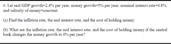 6. Let real GDP growth-2.4% per year, money growth-5% per year, nominal interest rate 4.8% and velocity of money-constant. (a) Find the inflation rate, the real interest rate, and the cost of holding money. (b) What are the inflation rate, the real interest rate, and the cost of holding money if the central bank changes the money growth to 6% per year?