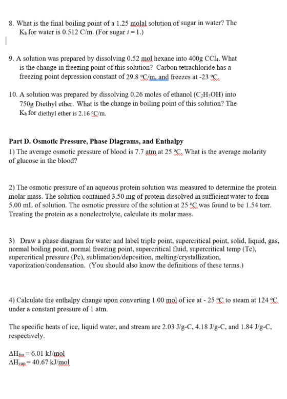 8. What is the final boiling point of a 1.25 molal solution of sugar in water? The Kb for water is 0.512 C/m. (For sugar i = l.) 9. A solution was prepared by dissolving 0.52 mol hexane into 400g CCl4. What is the change in freezing point of this solution? Carbon tetrachloride has a freezing point depression constant of 29.8 Cm,and freezes at-23。. 10. A solution was prepared by dissolving 0.26 moles of ethanol (C2HsOH) into 750g Diethyl ether. What is the change in boiling point of this solution? The Kb for diethyl ether is 2.16 C/m. Part D. Osmotic Pressure, Phase Diagrams, and Enthalpy 1) The average osmotic pressure of blood is 7.7 atm at 25 C What is the average molarity of glucose in the blood? 2) The osmotic pressure of an aqueous protein solution was measured to determine the protein molar mass. The solution contained 3.50 mg of protein dissolved in sufficient water to form 5.00 mL of solution. The osmotic pressure of the solution at 25 °C was found to be 1.54 torr. Treating the protein as a nonelectrolyte, calculate its molar mass 3) Draw a phase diagram for water and label triple point, supercritical point, solid, liquid, gas, normal boiling point, normal freezing point, supercritical fluid, supercritical temp (Tc), supercritical pressure (Pc), sublimation/deposition, melting/crystallization vaporization/condensation. (You should also know the definitions of these terms.) 4) Calculate the enthalpy change upon converting 1.00 mol of ice at - 25 C to steam at 124 °C under a constant pressure of 1 atm. The specific heats of ice, liquid water, and stream are 2.03 J/g-C, 4.18 J/g-C, and 1.84 J/g-C respectively 6.01 kJ/mol AHyap 40.67 kJ/mol