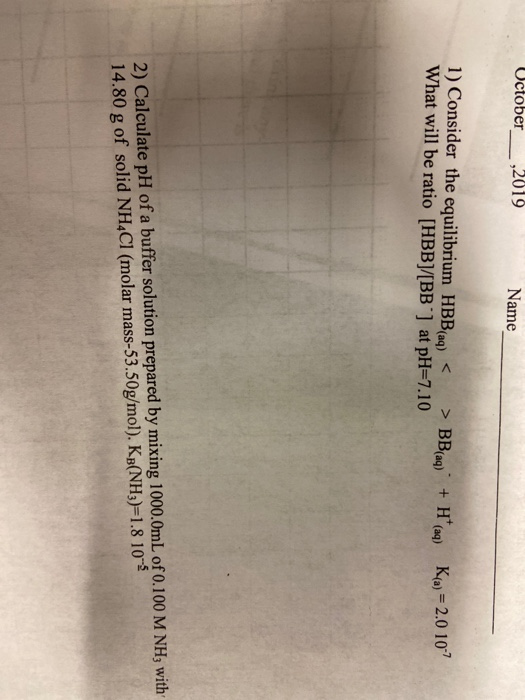 Uctober___ ,2019 Name 1) Consider the equilibrium HBB(aq) < > BB(aq) + H(aq) What will be ratio [HBB]/[BB] at pH=7.10 K(a) =
