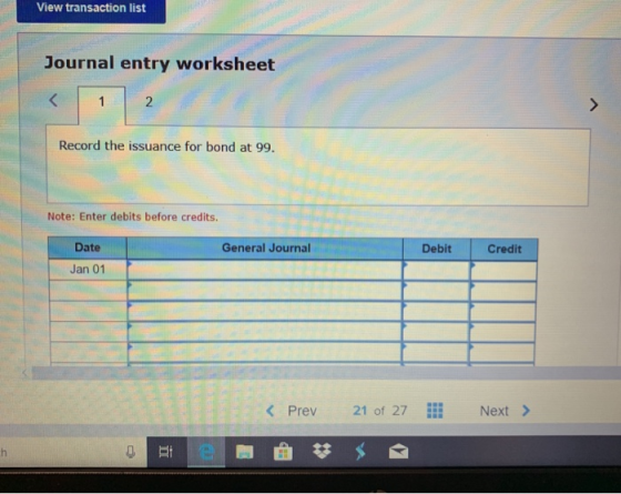 View transaction list Journal entry worksheet Record the issuance for bond at 99. Note: Enter debits before credits. General