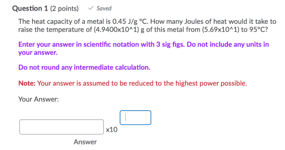 Question 1 (2 points) ✓ Saved The heat capacity of a metal is 0.45 J/g °C. How many Joules of heat would it take to raise the