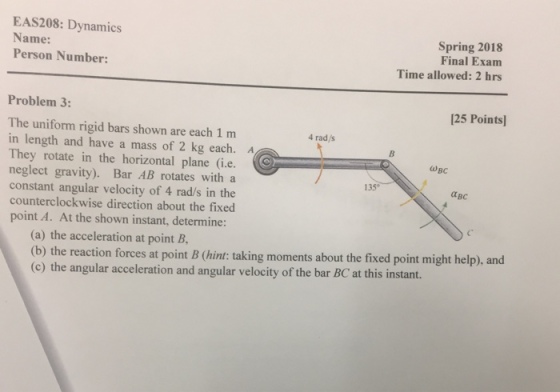 EAS208: Dynamics Name: Person Number: Spring 2018 Final Exam Time allowed: 2 hrs Problem 3: 125 Points The uniform rigid bars shown are each 1 m in length and have a mass of 2 kg each. A They rotate in the horizontal plane (i.e. neglect gravity). Bar AB rotates with a constant angular velocity of 4 rad/s in the counterclockwise direction about the fixed point A. At the shown instant, determine: 4 rad/s 135° ?? (a) the acceleration at point B, (b) the (c) the angular acceleration and angular velocity of the bar BC at this instant. e reaction forces at point B (hint: taking moments about the fixed point might help), and
