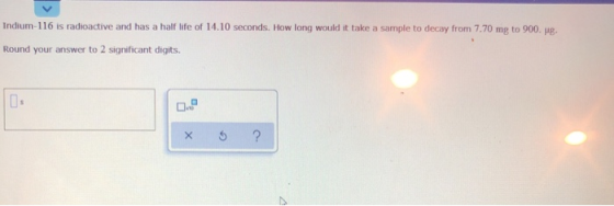 Indium-116 is radioactive and has a half life of 14.10 seconds. How long would it take a sample to decay from 7.70 mg to 900.