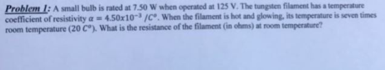 1: A small bulb is rated at 750 W when operated at 125 V.The tungsten filament has a temperature Problem coefficient of resistivity a 450x10 3/ce. When the filament is hot and glowing, itstemperatureis seven times room temperature (20 C°). What is the resistance of the filament (in ohms) at room temperature?