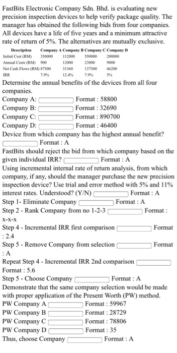 y Sdn. Bhd. is evaluating new FastBits Electronic Compan precision inspection devices to help verify package quality. The manager has obtained the following bids from four All devices have a life of five years and a minimum attractive rate of return of 5%. The alternatives are mutually exclusive. companies Descriptio Company A Company B Company C Company D Initial Cost (RM 350000 Anmual Costs (RM) 900 Net Cash Flows (RM) 87500 IRR 112000 550000 23000 200000 12000 1360 137500 12.4% 9000 46200 7.9% 7.9% 5% Determine the annual benefits of the devices from all four companies Company A: Company B Company C: Company D:Forma:46400 Device from which company has the highest annual benefit? Format 58800 Format: 32690 Format: 890700 Format: A FastBits should reject the bid from which company based on the given individual IRR? Using incremental internal rate of return analysis, from which company, if any, should the manager purchase the new precision inspection device? Use trial and error method with 5% and 1 190 Format: A interest rates. Understood? (YN) Format : A Step 1-Eliminate Company Step 2 - Rank Company from no 1-2-3 Format: A Format X-X-X Step 4 Incremental IRR first comparison Step 5 - Remove Company from selection Repeat Step 4 Incremental IRR 2nd comparison Step 5 Choose Company Format : 2.4 : A Format : 5.6 Demonstrate that the same c Format Format: A ompany selection would be made with proper application of the Present Worth (PW) method. PW Company A Format: 59967 Format: 28729 Format: 78806 Format:35 PW Company B PW Company C PW Company D Thus, choose Company Format: A