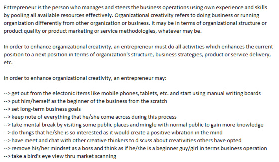 by pooling all available resources effectively. Organizational creativity refers to doing business or running organization differently from other organization or business. It may be in terms of organizational structure or product quality or product marketing or service methodologies, whatever may be. In order to enhance organizational creativity, an entrepreneur must do all activities which enhances the current position to a next position in terms of organizations structure, business strategies, product or service delivery, etc. In order to enhance organizational creativity, an entrepreneur may: >get out from the electonic items like mobile phones, tablets, etc. and start using manual writing boards ->put him/herself as the beginner of the business from the scratch >set long-term business goals >keep note of everything that he/she come across during this process ->take mental break by visiting some public places and mingle with normal public to gain more knowledge ->do things that he/she is so interested as it would create a positive vibration in the mind ->have meet and chat with other creative thinkers to discuss about creativities others have opted >remove his/her mindset as a boss and think as if he/she is a beginner guy/girl in terms business operation --> take a birds eye view thru market scanning