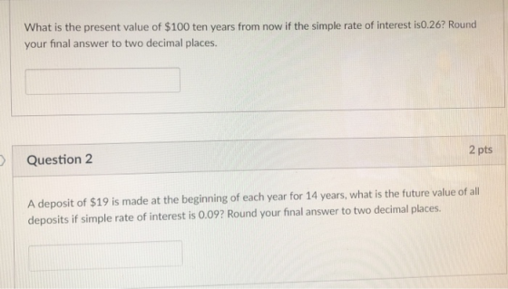 What is the present value of $100 ten years from now if the simple rate of interest is0.26? Round your final answer to two decimal places. Question 2 2 pts A deposit of $19 is made at the beginning of each year for 14 years, what is the future value of al deposits if simple rate of interest is 0.09? Round your final answer to two decimal places.