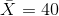 \bar{X}=40