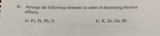 Arrange the following elements in order of decreasing electron affinity 8) b) K, Zn, Ga, Br a) Fr, Pt, Pb, O