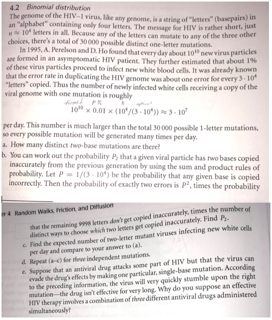 4.2 Binomial distribution The genome of the HIV-1 virus, like any genome, is a string of letters (basepai an alphabetcontaining only four letters. The message for HIV is rather rs) in short, just 101 letters in all. Because any of the letters can mutat choices, theres a total of 30 000 possible distinct one-letter mutations. e to any of the three other In 1995, A. Perelson and D. Ho found that every day about 101° new virus par are formed in an asymptomatic HIV patient. They further estimated that about 1% of these virus particles proceed to infect new white blood cells. It was already known that the error rate in duplicating the HIV genome was about one error for every 3. 10 letters copied. Thus the number of newly infected white cells receiving a copy of the ticles viral genome with one mutation is roughly 1010 0.01x (104/(3. 104)) 3-107 per day. This number is much larger than the total 30000 possible 1-letter mutations, o every possible mutation will be generated many times per day. a. How many distinct two-base mutations are there? b. You can work out the probability P2 that a given viral particle has two bases copied inaccurately from the previous generation by using the sum and product rules of probability. Let P = 1/(3-104) be the probability that any given base is copied incorrectly. Then the probability of exactly two errors is P2, times the probability that the remaining 9998 letters dont get copied inaccurately, times the number o distinct ways to choose which two letters get copied inaccurately. Find P2 Random Walks, Friction, and Diffusion c. Find the expected number of two-letter mutant viruses infecting new white cells per day and compare to your answer to (a). Suppose that an antiviral drug attacks some part of HIV but that the virus can vade the drugs effects by making one particular, single to the preceding information, the virus will very quickly stumble upon the right mutation-the drug isnt effective for very long. Why do you suppose an effective HIV therapy involves a combination of three different antiviral drugs administered simultaneously? d. Repeat (a-c) for three independent mutations