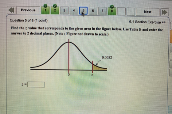 Previous Next Question 5 of 8 (1 point) 6.1 Section Exercise 44 Find the z value that corresponds to the given area in the fi