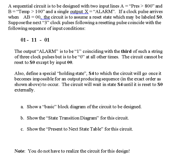 A sequential circuit is to be designed with two input lines A - Pres> 800 and B Temp> 100 and a single outputX-ALARM. If a clock pulse arrives when AB 00 the circuit is to assume a reset state which may be labeled SO. Suppose the next 3 clock pulses following a resetting pulse coincide with thoe following sequence of input conditions 01- 11 - 01 The outputALARM is to be1 coinciding with the third of such a string of three clock pulses but is to be O at all other times. The circuit cannot be reset to S0 except by input 00. Also, define a special holding state, S4 to which the circuit will go once it becomes impossible for an output producing sequence (in the exact order as shown above) to occur. The circuit will wait in state S4 until it is reset to S0 externally Show a basic block diagram of the circuit to be designed. Show the State Transition Diagram for this circuit. Show the Present to Next State Table for this circuit. a. b. c. Note: You do not have to realize the circuit for this design!