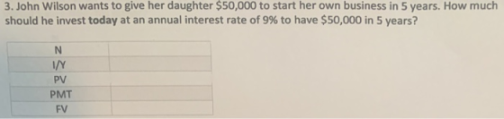 3. John Wilson wants to give her daughter $50,000 to start her own business in 5 years. How much should he invest today at an annual interest rate of 9% to have $50,000 in 5 years? PV PMT FV